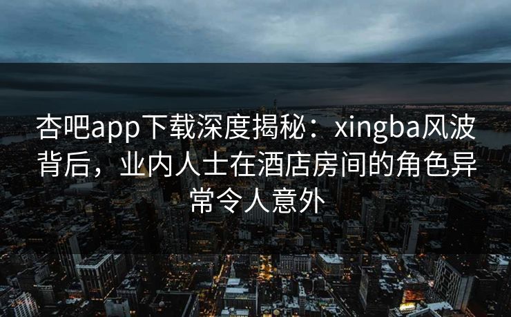 杏吧app下载深度揭秘：xingba风波背后，业内人士在酒店房间的角色异常令人意外