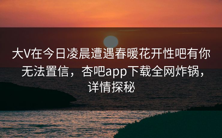 大V在今日凌晨遭遇春暖花开性吧有你 无法置信，杏吧app下载全网炸锅，详情探秘