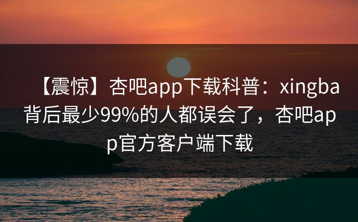 【震惊】杏吧app下载科普：xingba背后最少99%的人都误会了，杏吧app官方客户端下载