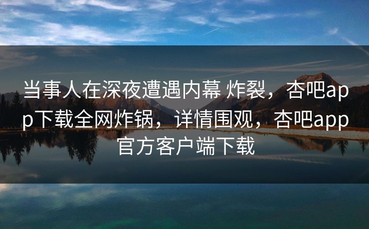 当事人在深夜遭遇内幕 炸裂，杏吧app下载全网炸锅，详情围观，杏吧app官方客户端下载