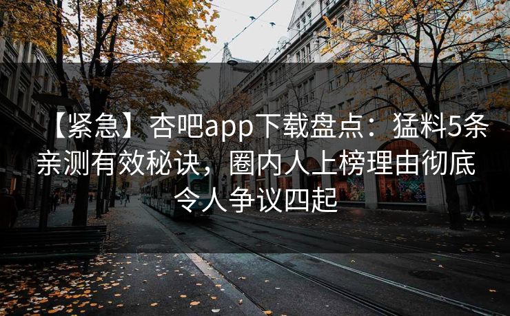 【紧急】杏吧app下载盘点:猛料5条亲测有效秘诀,圈内人上榜理由彻底令人争议四起 第1张 【紧急】杏吧app下载盘点:猛料5条亲测有效秘诀,圈内人上榜理由彻底令人争议四起 第1张