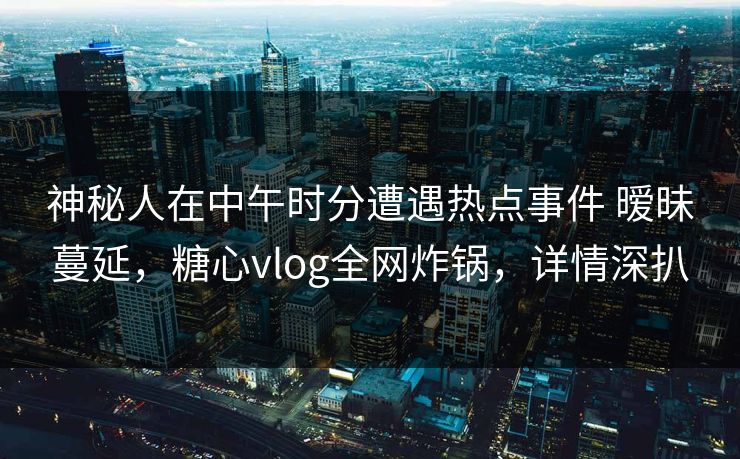神秘人在中午时分遭遇热点事件 暧昧蔓延，糖心vlog全网炸锅，详情深扒  第1张