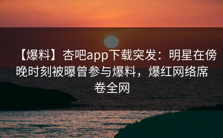 【爆料】杏吧app下载突发：明星在傍晚时刻被曝曾参与爆料，爆红网络席卷全网