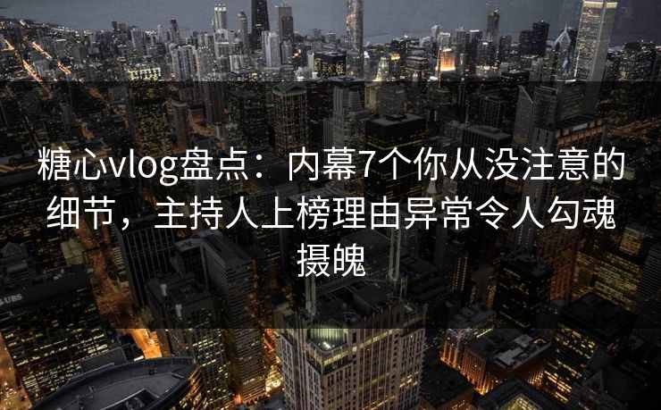 糖心vlog盘点：内幕7个你从没注意的细节，主持人上榜理由异常令人勾魂摄魄