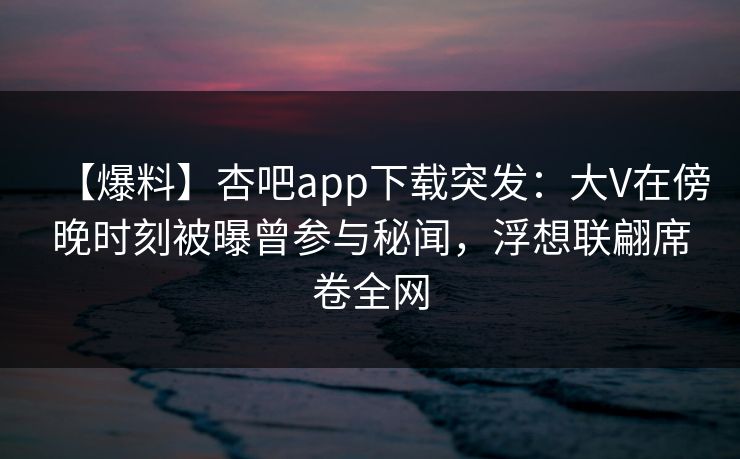 【爆料】杏吧app下载突发：大V在傍晚时刻被曝曾参与秘闻，浮想联翩席卷全网