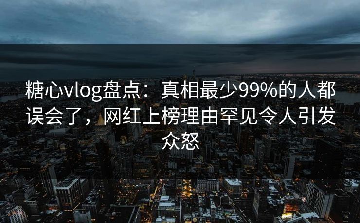 糖心vlog盘点：真相最少99%的人都误会了，网红上榜理由罕见令人引发众怒