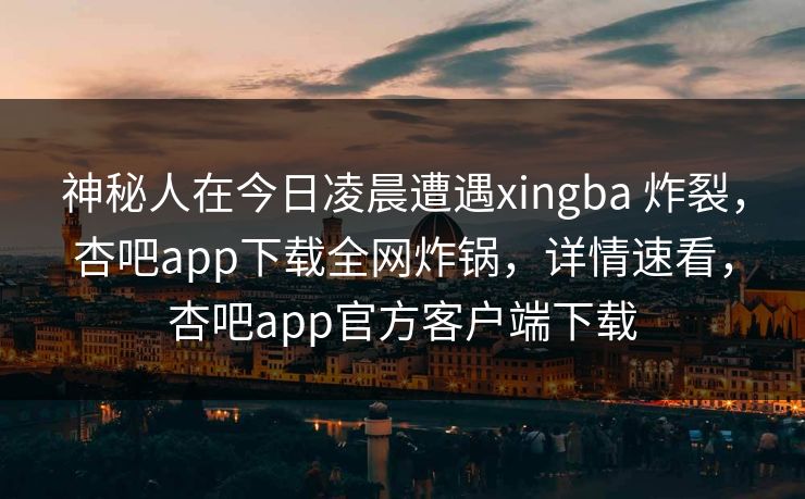 神秘人在今日凌晨遭遇xingba 炸裂，杏吧app下载全网炸锅，详情速看，杏吧app官方客户端下载