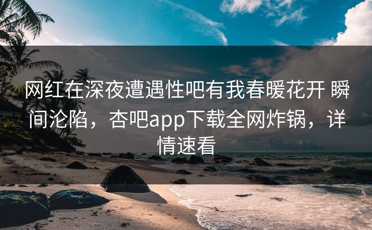 网红在深夜遭遇性吧有我春暖花开 瞬间沦陷，杏吧app下载全网炸锅，详情速看