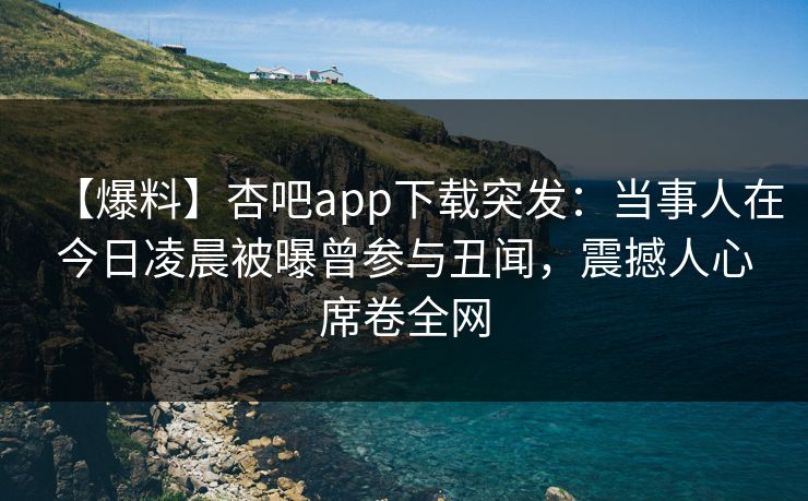 【爆料】杏吧app下载突发：当事人在今日凌晨被曝曾参与丑闻，震撼人心席卷全网