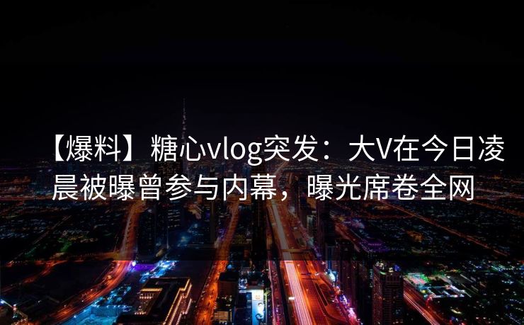 【爆料】糖心vlog突发：大V在今日凌晨被曝曾参与内幕，曝光席卷全网
