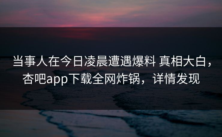 当事人在今日凌晨遭遇爆料 真相大白，杏吧app下载全网炸锅，详情发现