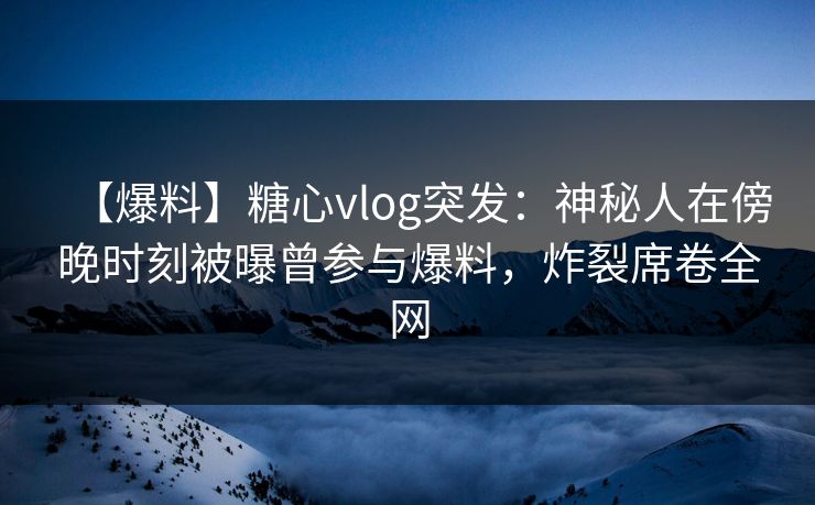 【爆料】糖心vlog突发：神秘人在傍晚时刻被曝曾参与爆料，炸裂席卷全网