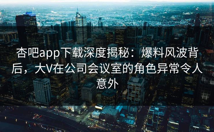杏吧app下载深度揭秘：爆料风波背后，大V在公司会议室的角色异常令人意外