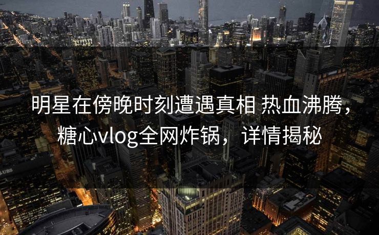明星在傍晚时刻遭遇真相 热血沸腾，糖心vlog全网炸锅，详情揭秘