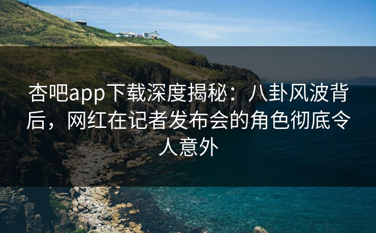 杏吧app下载深度揭秘：八卦风波背后，网红在记者发布会的角色彻底令人意外