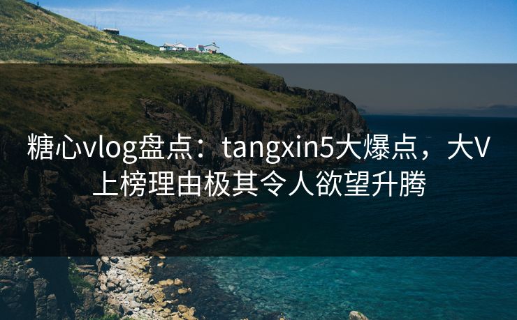 糖心vlog盘点：tangxin5大爆点，大V上榜理由极其令人欲望升腾