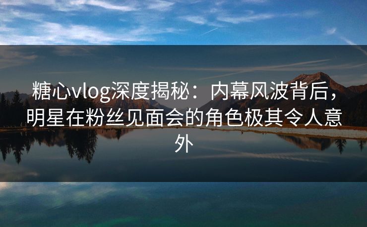 糖心vlog深度揭秘：内幕风波背后，明星在粉丝见面会的角色极其令人意外