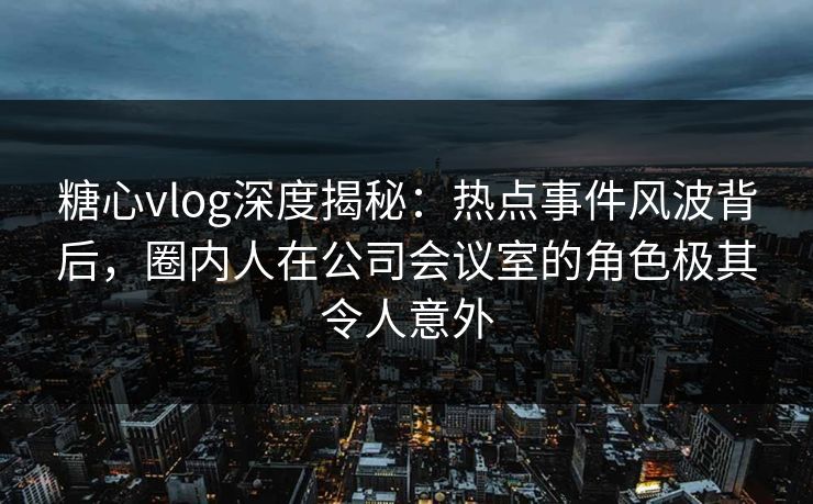 糖心vlog深度揭秘：热点事件风波背后，圈内人在公司会议室的角色极其令人意外