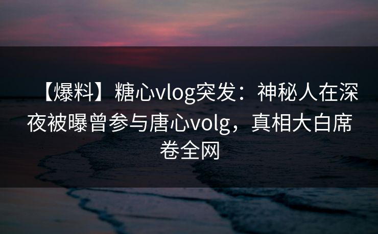 【爆料】糖心vlog突发：神秘人在深夜被曝曾参与唐心volg，真相大白席卷全网