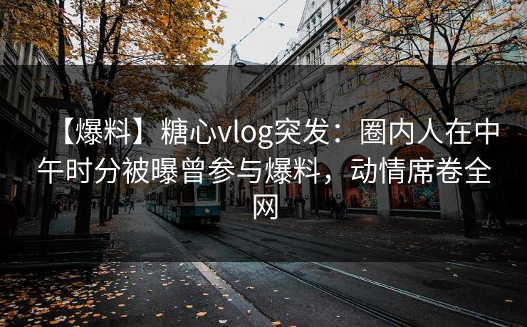 【爆料】糖心vlog突发：圈内人在中午时分被曝曾参与爆料，动情席卷全网