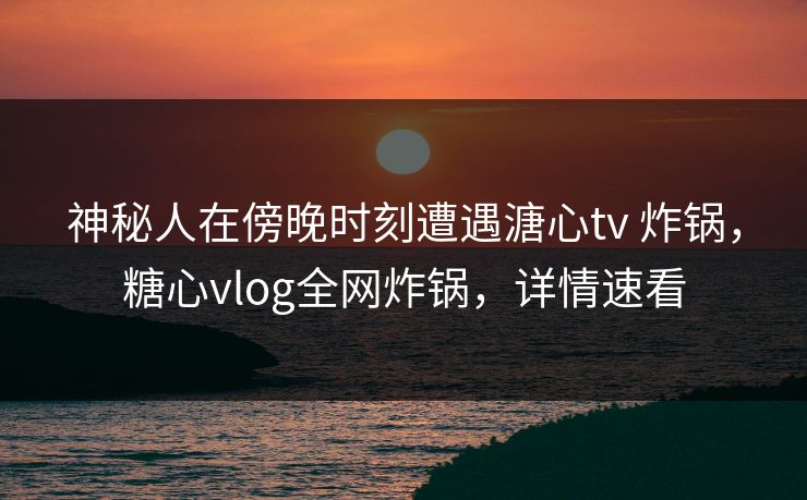 神秘人在傍晚时刻遭遇溏心tv 炸锅，糖心vlog全网炸锅，详情速看