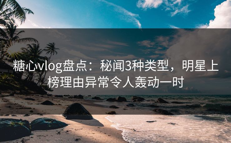 糖心vlog盘点：秘闻3种类型，明星上榜理由异常令人轰动一时