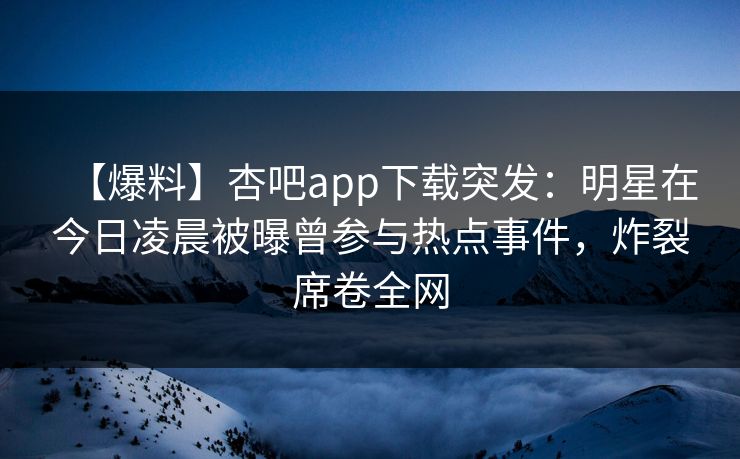【爆料】杏吧app下载突发：明星在今日凌晨被曝曾参与热点事件，炸裂席卷全网