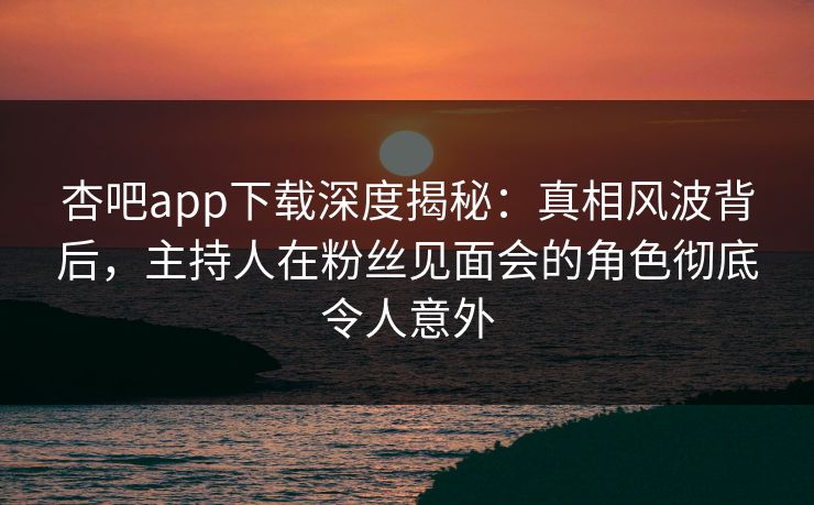 杏吧app下载深度揭秘：真相风波背后，主持人在粉丝见面会的角色彻底令人意外