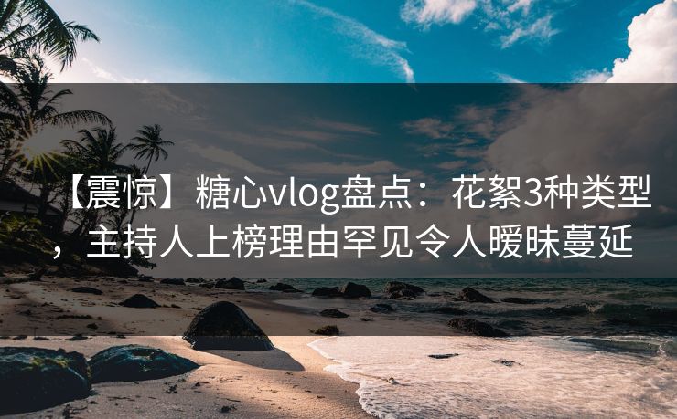 【震惊】糖心vlog盘点：花絮3种类型，主持人上榜理由罕见令人暧昧蔓延