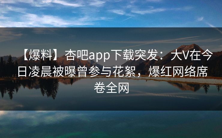 【爆料】杏吧app下载突发：大V在今日凌晨被曝曾参与花絮，爆红网络席卷全网