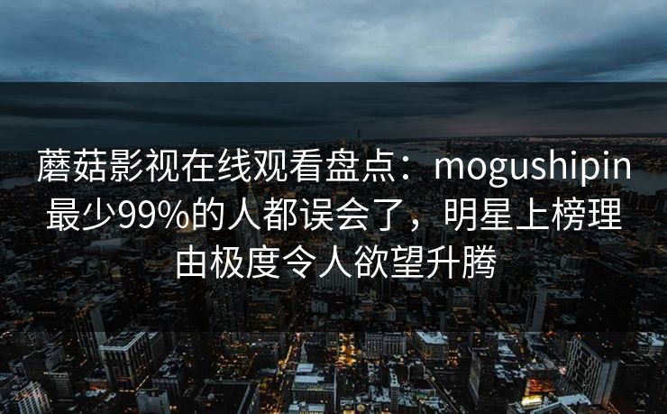 蘑菇影视在线观看盘点：mogushipin最少99%的人都误会了，明星上榜理由极度令人欲望升腾