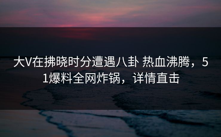 大V在拂晓时分遭遇八卦 热血沸腾，51爆料全网炸锅，详情直击  第1张