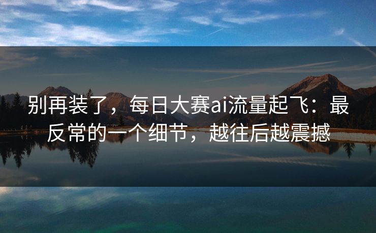 别再装了，每日大赛ai流量起飞：最反常的一个细节，越往后越震撼