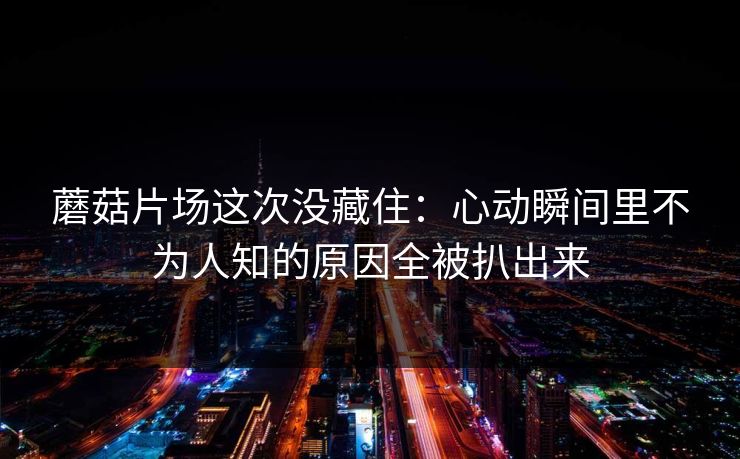 蘑菇片场这次没藏住：心动瞬间里不为人知的原因全被扒出来