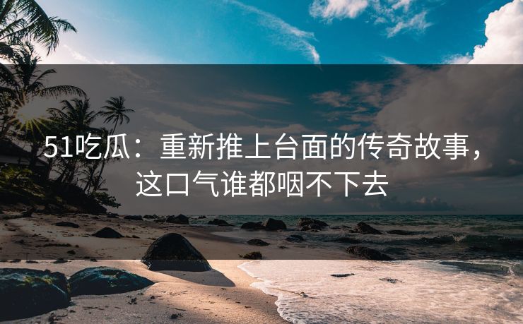 51吃瓜：重新推上台面的传奇故事，这口气谁都咽不下去
