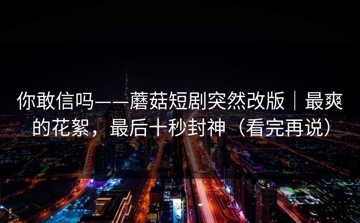 你敢信吗——蘑菇短剧突然改版｜最爽的花絮，最后十秒封神（看完再说）