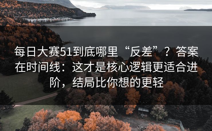 每日大赛51到底哪里“反差”？答案在时间线：这才是核心逻辑更适合进阶，结局比你想的更轻