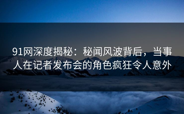 91网深度揭秘：秘闻风波背后，当事人在记者发布会的角色疯狂令人意外