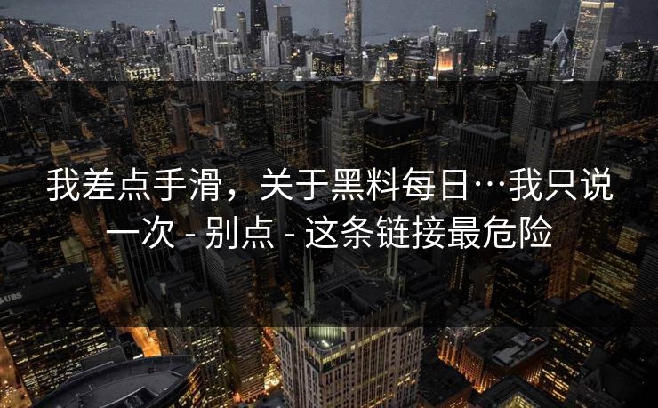 我差点手滑，关于黑料每日…我只说一次 - 别点 - 这条链接最危险