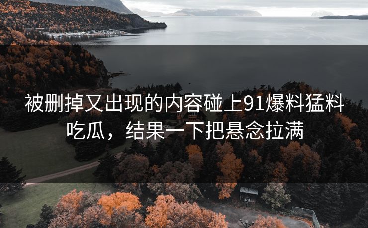 被删掉又出现的内容碰上91爆料猛料吃瓜，结果一下把悬念拉满