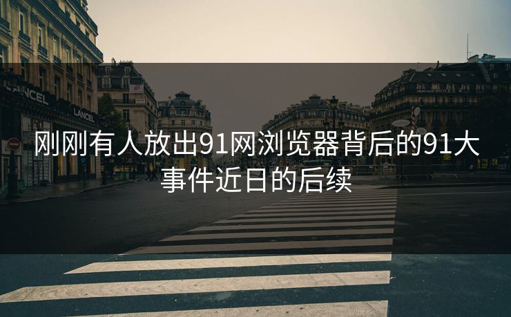 刚刚有人放出91网浏览器背后的91大事件近日的后续