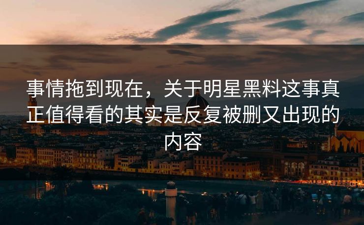 事情拖到现在，关于明星黑料这事真正值得看的其实是反复被删又出现的内容