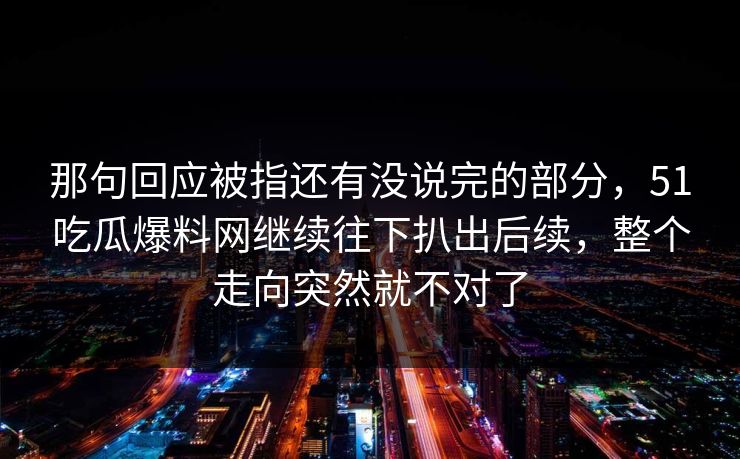 那句回应被指还有没说完的部分,51吃瓜爆料网继续往下扒出后续,整个走向突然就不对了 那句回应被指还有没说完的部分,51吃瓜爆料网继续往下扒出后续,整个走向突然就不对了